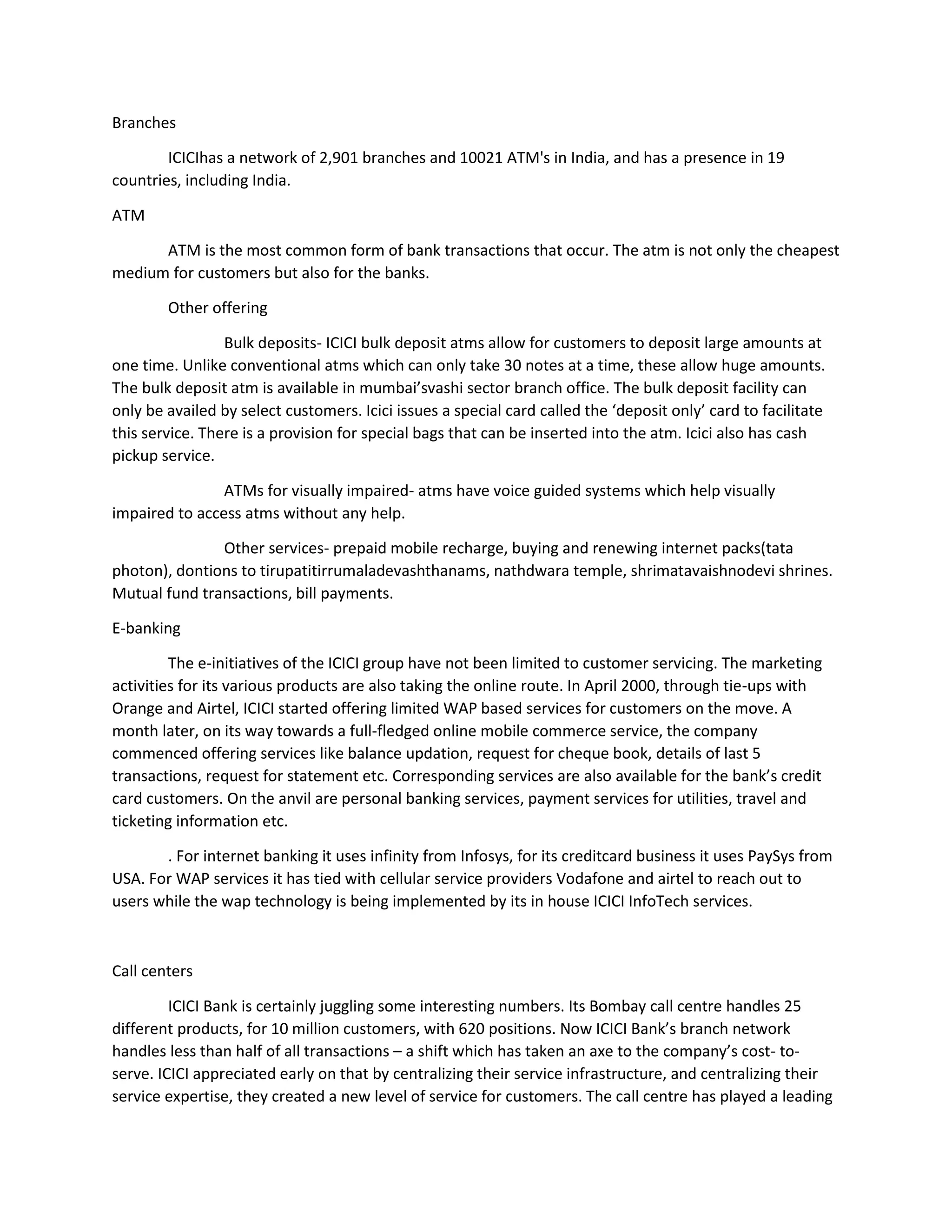 Branches
ICICIhas a network of 2,901 branches and 10021 ATM's in India, and has a presence in 19
countries, including India.
ATM
ATM is the most common form of bank transactions that occur. The atm is not only the cheapest
medium for customers but also for the banks.
Other offering
Bulk deposits- ICICI bulk deposit atms allow for customers to deposit large amounts at
one time. Unlike conventional atms which can only take 30 notes at a time, these allow huge amounts.
The bulk deposit atm is available in mumbai’svashi sector branch office. The bulk deposit facility can
only be availed by select customers. Icici issues a special card called the ‘deposit only’ card to facilitate
this service. There is a provision for special bags that can be inserted into the atm. Icici also has cash
pickup service.
ATMs for visually impaired- atms have voice guided systems which help visually
impaired to access atms without any help.
Other services- prepaid mobile recharge, buying and renewing internet packs(tata
photon), dontions to tirupatitirrumaladevashthanams, nathdwara temple, shrimatavaishnodevi shrines.
Mutual fund transactions, bill payments.
E-banking
The e-initiatives of the ICICI group have not been limited to customer servicing. The marketing
activities for its various products are also taking the online route. In April 2000, through tie-ups with
Orange and Airtel, ICICI started offering limited WAP based services for customers on the move. A
month later, on its way towards a full-fledged online mobile commerce service, the company
commenced offering services like balance updation, request for cheque book, details of last 5
transactions, request for statement etc. Corresponding services are also available for the bank’s credit
card customers. On the anvil are personal banking services, payment services for utilities, travel and
ticketing information etc.
. For internet banking it uses infinity from Infosys, for its creditcard business it uses PaySys from
USA. For WAP services it has tied with cellular service providers Vodafone and airtel to reach out to
users while the wap technology is being implemented by its in house ICICI InfoTech services.
Call centers
ICICI Bank is certainly juggling some interesting numbers. Its Bombay call centre handles 25
different products, for 10 million customers, with 620 positions. Now ICICI Bank’s branch network
handles less than half of all transactions – a shift which has taken an axe to the company’s cost- to-
serve. ICICI appreciated early on that by centralizing their service infrastructure, and centralizing their
service expertise, they created a new level of service for customers. The call centre has played a leading
 