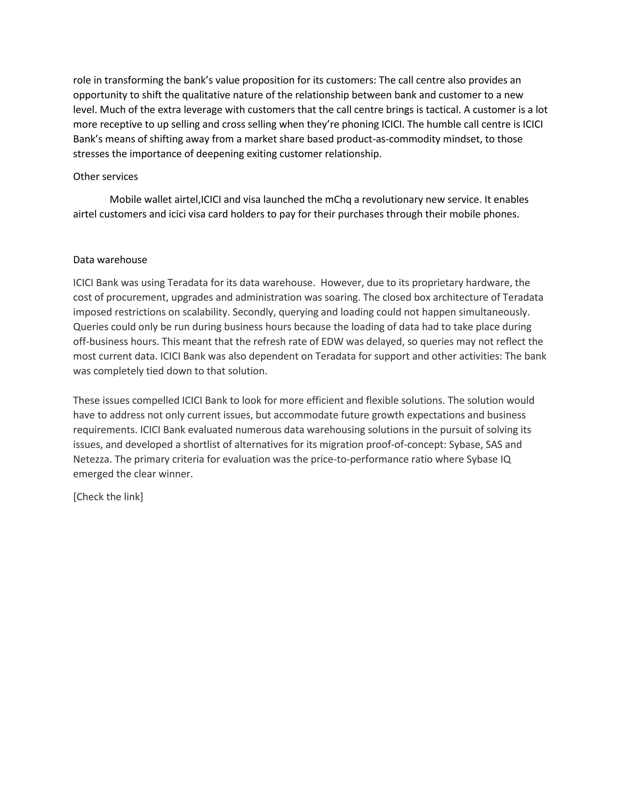 role in transforming the bank’s value proposition for its customers: The call centre also provides an
opportunity to shift the qualitative nature of the relationship between bank and customer to a new
level. Much of the extra leverage with customers that the call centre brings is tactical. A customer is a lot
more receptive to up selling and cross selling when they’re phoning ICICI. The humble call centre is ICICI
Bank’s means of shifting away from a market share based product-as-commodity mindset, to those
stresses the importance of deepening exiting customer relationship.
Other services
Mobile wallet airtel,ICICI and visa launched the mChq a revolutionary new service. It enables
airtel customers and icici visa card holders to pay for their purchases through their mobile phones.
Data warehouse
ICICI Bank was using Teradata for its data warehouse. However, due to its proprietary hardware, the
cost of procurement, upgrades and administration was soaring. The closed box architecture of Teradata
imposed restrictions on scalability. Secondly, querying and loading could not happen simultaneously.
Queries could only be run during business hours because the loading of data had to take place during
off-business hours. This meant that the refresh rate of EDW was delayed, so queries may not reflect the
most current data. ICICI Bank was also dependent on Teradata for support and other activities: The bank
was completely tied down to that solution.
These issues compelled ICICI Bank to look for more efficient and flexible solutions. The solution would
have to address not only current issues, but accommodate future growth expectations and business
requirements. ICICI Bank evaluated numerous data warehousing solutions in the pursuit of solving its
issues, and developed a shortlist of alternatives for its migration proof-of-concept: Sybase, SAS and
Netezza. The primary criteria for evaluation was the price-to-performance ratio where Sybase IQ
emerged the clear winner.
[Check the link]
 
