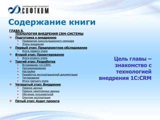 Содержание книги
ГЛАВА 8.
ТЕХНОЛОГИЯ ВНЕДРЕНИЯ CRM-СИСТЕМЫ
 Подготовка к внедрению
• Проведение консультационного семинара
• Этапы внедрения
 Первый этап: Предпроектное обследование
• Итоги первого этапа
 Второй этап: Проектирование
• Итоги второго этапа
 Третий этап: Разработка
• Встраивание «1С:CRM»
• Программирование
• Настройка
• Разработка эксплуатационной документации
• Тестирование
• Итоги третьего этапа
 Четвертый этап: Внедрение
• Перенос данных
• Перенос накопленных данных
• Обучение пользователей
• Опытная эксплуатация
 Пятый этап: Аудит проекта
Цель главы –
знакомство с
технологией
внедрения 1С:CRM
 