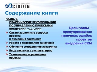 Содержание книги
ГЛАВА 9.
ПРАКТИЧЕСКИЕ РЕКОМЕНДАЦИИ
ПО УПРАВЛЕНИЮ ПРОЕКТАМИ
ВНЕДРЕНИЯ «1С:CRM»
 Организационные вопросы
проекта
и ожидания заказчика
 Работа с персоналом заказчика
 Обучение сотрудников заказчика
 Ввод системы в эксплуатацию
 Технические ограничения
проекта
Цель главы –
предупреждение
типичных ошибок
проектов
внедрения CRM
 