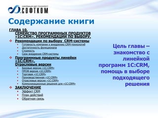 Содержание книги
ГЛАВА 10.
СЕМЕЙСТВО ПРОГРАММНЫХ ПРОДУКТОВ
«1С:CRM». РЕКОМЕНДАЦИИ ПО ВЫБОРУ.
 Рекомендации по выбору CRM-системы
• Готовность компании к внедрению CRM-технологий
• Достаточность функционала
• Стоимость
• Срок внедрения CRM-системы
 Программные продукты линейки
«1С:CRM».
Отраслевые версии
• Базовые версии «1С:CRM»
• ПРОФ версия «1С:CRM»
• Торговая «1С:CRM»
• Производственная «1С:CRM»
• Отраслевые версии «1С:CRM»
• Коммуникационные решения для «1С:CRM»
 ЗАКЛЮЧЕНИЕ
• Эффект CRM
• План действий
• Обратная связь
Цель главы –
знакомство с
линейкой
программ 1С:CRM,
помощь в выборе
подходящего
решения
 