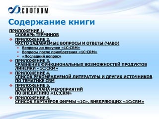 Содержание книги
ПРИЛОЖЕНИЕ 1.
СЛОВАРЬ ТЕРМИНОВ
 ПРИЛОЖЕНИЕ 2.
ЧАСТО ЗАДАВАЕМЫЕ ВОПРОСЫ И ОТВЕТЫ (ЧАВО)
• Вопросы до покупки «1С:CRM»
• Вопросы после приобретения «1С:CRM»
• «Последний вопрос»
 ПРИЛОЖЕНИЕ 3.
СРАВНЕНИЕ ФУНКЦИОНАЛЬНЫХ ВОЗМОЖНОСТЕЙ ПРОДУКТОВ
ЛИНЕЙКИ «1С:CRM»
 ПРИЛОЖЕНИЕ 4.
СПИСОК РЕКОМЕНДУЕМОЙ ЛИТЕРАТУРЫ И ДРУГИХ ИСТОЧНИКОВ
ПО ТЕМАТИКЕ CRM
 ПРИЛОЖЕНИЕ 5.
ШАБЛОН ПЛАНА МЕРОПРИЯТИЙ
ПО ВНЕДРЕНИЮ «1С:CRM»
 ПРИЛОЖЕНИЕ 6.
СПИСОК ПАРТНЕРОВ ФИРМЫ «1С», ВНЕДРЯЮЩИХ «1С:CRM»
 