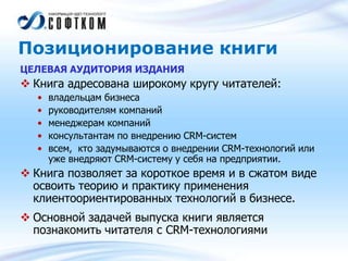Позиционирование книги
ЦЕЛЕВАЯ АУДИТОРИЯ ИЗДАНИЯ
 Книга адресована широкому кругу читателей:
• владельцам бизнеса
• руководителям компаний
• менеджерам компаний
• консультантам по внедрению CRM-систем
• всем, кто задумываются о внедрении CRM-технологий или
уже внедряют CRM-систему у себя на предприятии.
 Книга позволяет за короткое время и в сжатом виде
освоить теорию и практику применения
клиентоориентированных технологий в бизнесе.
 Основной задачей выпуска книги является
познакомить читателя с CRM-технологиями
 
