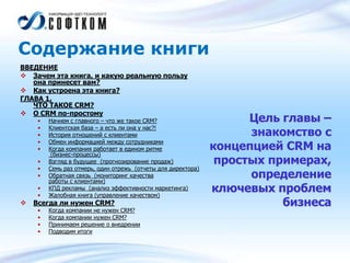 Содержание книги
ВВЕДЕНИЕ
 Зачем эта книга, и какую реальную пользу
она принесет вам?
 Как устроена эта книга?
ГЛАВА 1.
ЧТО ТАКОЕ CRM?
 О CRM по-простому
• Начнем с главного – что же такое CRM?
• Клиентская база – а есть ли она у нас?!
• История отношений с клиентами
• Обмен информацией между сотрудниками
• Когда компания работает в едином ритме
(бизнес-процессы)
• Взгляд в будущее (прогнозирование продаж)
• Семь раз отмерь, один отрежь (отчеты для директора)
• Обратная связь (мониторинг качества
работы с клиентами)
• КПД рекламы (анализ эффективности маркетинга)
• Жалобная книга (управление качеством)
 Всегда ли нужен CRM?
• Когда компании не нужен CRM?
• Когда компании нужен CRM?
• Принимаем решение о внедрении
• Подводим итоги
Цель главы –
знакомство с
концепцией CRM на
простых примерах,
определение
ключевых проблем
бизнеса
 