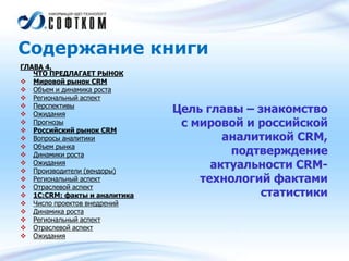 Содержание книги
ГЛАВА 4.
ЧТО ПРЕДЛАГАЕТ РЫНОК
 Мировой рынок CRM
 Объем и динамика роста
 Региональный аспект
 Перспективы
 Ожидания
 Прогнозы
 Российский рынок CRM
 Вопросы аналитики
 Объем рынка
 Динамики роста
 Ожидания
 Производители (вендоры)
 Региональный аспект
 Отраслевой аспект
 1С:CRM: факты и аналитика
 Число проектов внедрений
 Динамика роста
 Региональный аспект
 Отраслевой аспект
 Ожидания
Цель главы – знакомство
с мировой и российской
аналитикой CRM,
подтверждение
актуальности CRM-
технологий фактами
статистики
 