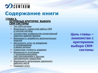 Содержание книги
ГЛАВА 5.
ОСНОВНЫЕ КРИТЕРИИ ВЫБОРА
CRM-СИСТЕМЫ
• Тип CRM-системы
• Возможность совместной работы CRM
и учетной системы
• Соответствие особенностям отечественной
практики ведения бизнеса
• Возможность разработки дополнительных
модулей
• Доступность услуг по внедрению
и сопровождению
в вашем регионе
• Совокупная стоимость владения
• Возможности интеграции
с телекоммуникациями,
web-приложениями и другими
программными продуктами
• Возможность организации удаленного
рабочего места
• Подводим итоги
Цель главы –
знакомство с
критериями
выбора CRM-
системы
 