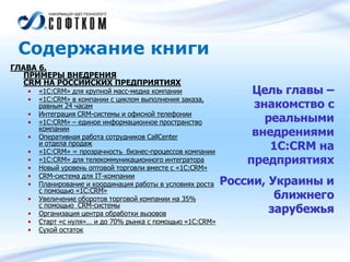 Содержание книги
ГЛАВА 6.
ПРИМЕРЫ ВНЕДРЕНИЯ
CRM НА РОССИЙСКИХ ПРЕДПРИЯТИЯХ
• «1С:CRM» для крупной масс-медиа компании
• «1С:CRM» в компании с циклом выполнения заказа,
равным 24 часам
• Интеграция CRM-системы и офисной телефонии
• «1C:CRM» – единое информационное пространство
компании
• Оперативная работа сотрудников CallСenter
и отдела продаж
• «1С:CRM» = прозрачность бизнес-процессов компании
• «1С:CRM» для телекоммуникационного интегратора
• Новый уровень оптовой торговли вместе с «1С:CRM»
• CRM-система для IT-компании
• Планирование и координация работы в условиях роста
с помощью «1С:CRM»
• Увеличение оборотов торговой компании на 35%
с помощью CRM-системы
• Организация центра обработки вызовов
• Старт «с нуля»… и до 70% рынка с помощью «1С:CRM»
• Сухой остаток
Цель главы –
знакомство с
реальными
внедрениями
1С:CRM на
предприятиях
России, Украины и
ближнего
зарубежья
 