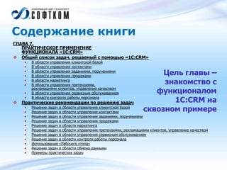 Содержание книги
ГЛАВА 7.
ПРАКТИЧЕСКОЕ ПРИМЕНЕНИЕ
ФУНКЦИОНАЛА «1С:CRM»
 Общий список задач, решаемый с помощью «1С:CRM»
• В области управления клиентской базой
• В области управления контактами
• В области управления заданиями, поручениями
• В области управления продажами
• В области маркетинга
• В области управления претензиями,
рекламациями клиентов, управления качеством
• В области управления сервисным обслуживанием
• В области контроля работы персонала
 Практические рекомендации по решению задач
• Решение задач в области управления клиентской базой
• Решение задач в области управления контактами
• Решение задач в области управления заданиями, поручениями
• Решение задач в области управления продажами
• Решение задач в области маркетинга
• Решение задач в области управления претензиями, рекламациями клиентов, управление качеством
• Решение задач в области управления сервисным обслуживанием
• Решение задач в области контроля работы персонала
• Использование «Рабочего стола»
• Решение задач в области обмена данными
• Примеры практических задач
Цель главы –
знакомство с
функционалом
1С:CRM на
сквозном примере
 