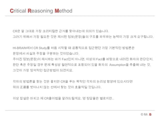 Critical Reasoning Method
? Mr. B
CR? ? ??? ?? ????? ??? ????? ??? ????.
??? ??? ?? ??? ?? ??? ??(??)?? ??? ???? ??? ?? ?? ?????.
HI-BRAIN?? CR Study? ?? ??? ? ????? ???? ?? ???? ????
???? ??? ??? ???? ??????.
??? ??(??)? ???? ?? Fact?? ???, ??? Fact? ???? ??? ??? ????.
?? ?? ??? ?? ?? ??? ????? ???? ?? ??? Assumption? ??? ?? ?,
??? ?? ???? ????? ????.
??? ???? ?? ?? ??? CR? ?? ??? ??? ??? ??? ?????
?? ? ???? ?? ??? ?? ?? ???? ????.
?? ??? ??? ? CR???? ??????. ? ???? ????..
 