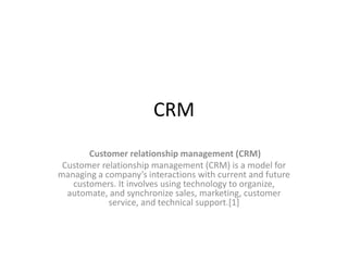 CRM
Customer relationship management (CRM)
Customer relationship management (CRM) is a model for
managing a company’s interactions with current and future
customers. It involves using technology to organize,
automate, and synchronize sales, marketing, customer
service, and technical support.[1]
 