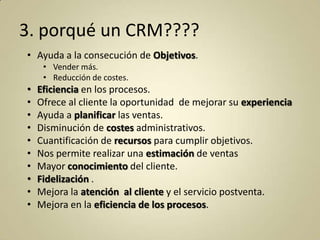 3. porqué un CRM????
• Ayuda a la consecución de Objetivos.
• Vender más.
• Reducción de costes.

•
•
•
•
•
•
•
•
•
•

Eficiencia en los procesos.
Ofrece al cliente la oportunidad de mejorar su experiencia
Ayuda a planificar las ventas.
Disminución de costes administrativos.
Cuantificación de recursos para cumplir objetivos.
Nos permite realizar una estimación de ventas
Mayor conocimiento del cliente.
Fidelización .
Mejora la atención al cliente y el servicio postventa.
Mejora en la eficiencia de los procesos.

 
