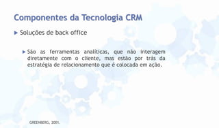 Componentes da Tecnologia CRM


Soluções de back office


São as ferramentas analíticas, que não interagem
diretamente com o cliente, mas estão por trás da
estratégia de relacionamento que é colocada em ação.

GREENBERG, 2001.

 