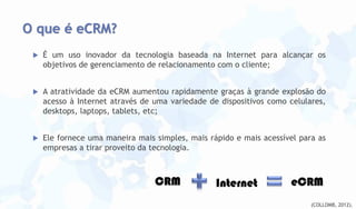 O que é eCRM?


É um uso inovador da tecnologia baseada na Internet para alcançar os
objetivos de gerenciamento de relacionamento com o cliente;



A atratividade da eCRM aumentou rapidamente graças à grande explosão do
acesso à Internet através de uma variedade de dispositivos como celulares,
desktops, laptops, tablets, etc;



Ele fornece uma maneira mais simples, mais rápido e mais acessível para as
empresas a tirar proveito da tecnologia.

CRM

Internet

eCRM
(COLLOMB, 2012).

 