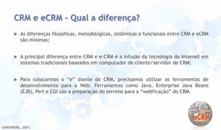 CRM e eCRM – Qual a diferença?


As diferenças filosóficas, metodológicas, sistêmicas e funcionais entre CRM e eCRM
são mínimas;



A principal diferença entre CRM e e-CRM é a infusão da tecnologia da Internet em
sistemas tradicionais baseados em computador de cliente/servidor de CRM;



Para colocarmos o “e” diante do CRM, precisamos utilizar as ferramentas de
desenvolvimento para a Web. Ferramentas como Java, Enterprise Java Beans
(EJB), Perl e CGI são a preparação do terreno para a “webficação” do CRM.

(GREENBERG, 2001).

 