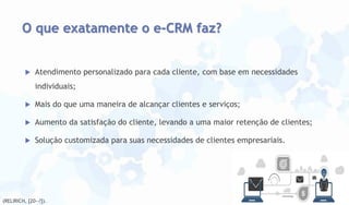 O que exatamente o e-CRM faz?



Atendimento personalizado para cada cliente, com base em necessidades
individuais;



Mais do que uma maneira de alcançar clientes e serviços;



Aumento da satisfação do cliente, levando a uma maior retenção de clientes;



Solução customizada para suas necessidades de clientes empresariais.

(RELIRICH, [20--?]).

 
