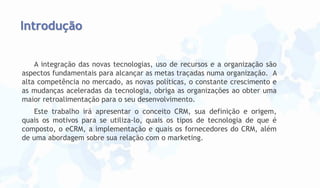 Introdução
A integração das novas tecnologias, uso de recursos e a organização são
aspectos fundamentais para alcançar as metas traçadas numa organização. A
alta competência no mercado, as novas políticas, o constante crescimento e
as mudanças aceleradas da tecnologia, obriga as organizações ao obter uma
maior retroalimentação para o seu desenvolvimento.
Este trabalho irá apresentar o conceito CRM, sua definição e origem,
quais os motivos para se utiliza-lo, quais os tipos de tecnologia de que é
composto, o eCRM, a implementação e quais os fornecedores do CRM, além
de uma abordagem sobre sua relação com o marketing.

 