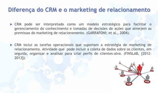 Diferença do CRM e o marketing de relacionamento


CRM pode ser interpretado como um modelo estratégico para facilitar o
gerenciamento do conhecimento e tomadas de decisões de ações que almejem as
premissas do marketing de relacionamento. (GARRAFONI; et al., 2004).



CRM inclui as tarefas operacionais que suportam a estratégia de marketing de
relacionamento. Atividade que pode incluir a coleta de dados sobre os clientes, em
seguida, organizar e analisar para criar perfis de clientes-alvo. (FINSLAB, [20122013]).

 