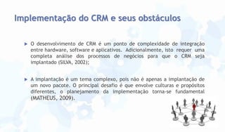 Implementação do CRM e seus obstáculos


O desenvolvimento de CRM é um ponto de complexidade de integração
entre hardware, software e aplicativos. Adicionalmente, isto requer uma
completa análise dos processos de negócios para que o CRM seja
implantado (SILVA, 2002);



A implantação é um tema complexo, pois não é apenas a implantação de
um novo pacote. O principal desafio é que envolve culturas e propósitos
diferentes, o planejamento da implementação torna-se fundamental

(MATHEUS, 2009).

 