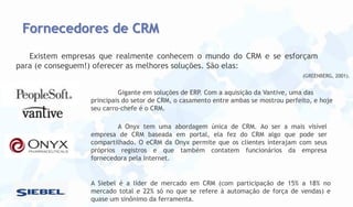 Fornecedores de CRM
Existem empresas que realmente conhecem o mundo do CRM e se esforçam
para (e conseguem!) oferecer as melhores soluções. São elas:
(GREENBERG, 2001).

Gigante em soluções de ERP. Com a aquisição da Vantive, uma das
principais do setor de CRM, o casamento entre ambas se mostrou perfeito, e hoje
seu carro-chefe é o CRM.
A Onyx tem uma abordagem única de CRM. Ao ser a mais visível
empresa de CRM baseada em portal, ela fez do CRM algo que pode ser
compartilhado. O eCRM da Onyx permite que os clientes interajam com seus
próprios registros e que também contatem funcionários da empresa
fornecedora pela Internet.

A Siebel é a líder de mercado em CRM (com participação de 15% a 18% no
mercado total e 22% só no que se refere à automação de força de vendas) e
quase um sinônimo da ferramenta.

 