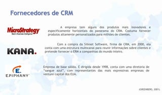 Fornecedores de CRM
A empresa tem alguns dos produtos mais inovadores e
especificamente horizontais do panorama do CRM. Costuma fornecer
produtos altamente personalizados para milhões de clientes.
Com a compra da Silknet Software, firma de CRM, em 2000, ela
conta com uma estrutura multicanal para reunir informações sobre clientes e
pretende fornecer o ERM a companhias do mundo inteiro.

Empresa de base sólida. É dirigida desde 1998, conta com uma diretoria de
“sangue azul”, com representantes das mais expressivas empresas de
venture capital dos EUA.

(GREENBERG, 2001).

 