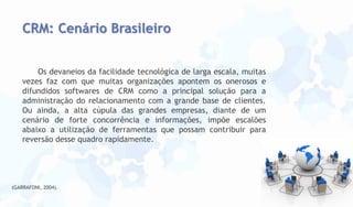 CRM: Cenário Brasileiro
Os devaneios da facilidade tecnológica de larga escala, muitas
vezes faz com que muitas organizações apontem os onerosos e
difundidos softwares de CRM como a principal solução para a
administração do relacionamento com a grande base de clientes.
Ou ainda, a alta cúpula das grandes empresas, diante de um
cenário de forte concorrência e informações, impõe escalões
abaixo a utilização de ferramentas que possam contribuir para
reversão desse quadro rapidamente.

(GARRAFONI, 2004).

 