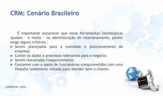 CRM: Cenário Brasileiro
É importante esclarecer que essas ferramentas tecnológicas
ajudam – e muito – na administração do relacionamento, porém
exige alguns critérios :
 Serem planejadas para a realidade e posicionamento da
empresa;
 Conter os dados e processos relevantes para o negócio;
 Serem reavaliadas frequentemente;
 Contarem com o apoio de funcionários comprometidos com uma
filosofia totalmente voltada para atender bem o cliente.

(GARRAFONI, 2004).

 