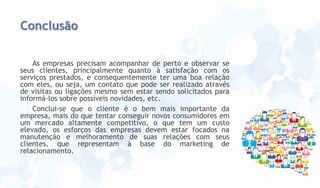 Conclusão
As empresas precisam acompanhar de perto e observar se
seus clientes, principalmente quanto à satisfação com os
serviços prestados, e consequentemente ter uma boa relação
com eles, ou seja, um contato que pode ser realizado através
de visitas ou ligações mesmo sem estar sendo solicitados para
informá-los sobre possíveis novidades, etc.
Conclui-se que o cliente é o bem mais importante da
empresa, mais do que tentar conseguir novos consumidores em
um mercado altamente competitivo, o que tem um custo
elevado, os esforços das empresas devem estar focados na
manutenção e melhoramento de suas relações com seus
clientes, que representam à base do marketing de
relacionamento.

 
