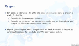 Origem


Em geral a literatura de CRM cita duas abordagens para a origem e
evolução do CRM.
1.
2.



Evolução das ferramentas tecnológicas;
Evolução da tecnologia de gestão empresarial que se desenvolveu para
integrar as diferentes áreas internas da empresa.

Rogers (2000) sugere que a origem do CRM está associada à origem da
empresa Siebel que foi fundada em 1993 por Thomas Siebel.

(ROGERS, 2000)

 