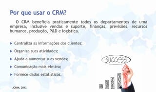 Por que usar o CRM?
O CRM beneficia praticamente todos os departamentos de uma
empresa, inclusive vendas e suporte, finanças, previsões, recursos
humanos, produção, P&D e logística.


Centraliza as informações dos clientes;



Organiza suas atividades;



Ajuda a aumentar suas vendas;



Comunicação mais efetiva;



Fornece dados estatísticos.

JOBIM, 2013.

 