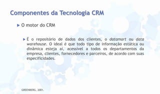 Componentes da Tecnologia CRM


O motor do CRM


É o repositório de dados dos clientes, o datamart ou data
warehouse. O ideal é que todo tipo de informação estática ou
dinâmica esteja aí, acessível a todos os departamentos da
empresa, clientes, fornecedores e parceiros, de acordo com suas
especificidades.

GREENBERG, 2001.

 