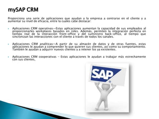 mySAP CRM
Proporciona una serie de aplicaciones que ayudan a la empresa a centrarse en el cliente y a
aumentar su nivel de eficacia, entre la cuales cabe destacar:






Aplicaciones CRM operativas—Estas aplicaciones aumentan la capacidad de sus empleados al
proporcionarles workplaces basados en roles. Además, permiten la integración perfecta en
tiempo real de la interacción front-office y del suministro back-office, al tiempo que
sincronizan las interacciones con el cliente a través de todos los canales.
Aplicaciones CRM analíticas—A partir de su almacén de datos y de otras fuentes, estas
aplicaciones le ayudan a comprender lo que quieren sus clientes, así como su comportamiento.
También le ayudan a adquirir nuevos clientes y a retener los ya existentes.
Aplicaciones CRM cooperativas – Estas aplicaciones le ayudan a trabajar más estrechamente
con sus clientes,

 