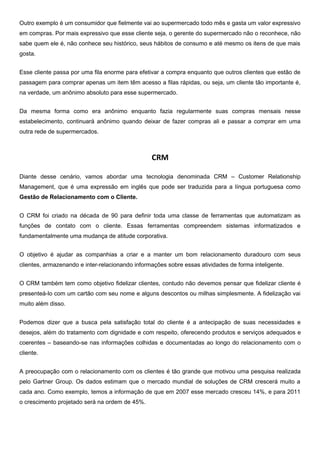 Outro exemplo é um consumidor que fielmente vai ao supermercado todo mês e gasta um valor expressivo
em compras. Por mais expressivo que esse cliente seja, o gerente do supermercado não o reconhece, não
sabe quem ele é, não conhece seu histórico, seus hábitos de consumo e até mesmo os itens de que mais
gosta.
Esse cliente passa por uma fila enorme para efetivar a compra enquanto que outros clientes que estão de
passagem para comprar apenas um item têm acesso a filas rápidas, ou seja, um cliente tão importante é,
na verdade, um anônimo absoluto para esse supermercado.
Da mesma forma como era anônimo enquanto fazia regularmente suas compras mensais nesse
estabelecimento, continuará anônimo quando deixar de fazer compras ali e passar a comprar em uma
outra rede de supermercados.

CRM
Diante desse cenário, vamos abordar uma tecnologia denominada CRM – Customer Relationship
Management, que é uma expressão em inglês que pode ser traduzida para a língua portuguesa como
Gestão de Relacionamento com o Cliente.
O CRM foi criado na década de 90 para definir toda uma classe de ferramentas que automatizam as
funções de contato com o cliente. Essas ferramentas compreendem sistemas informatizados e
fundamentalmente uma mudança de atitude corporativa.
O objetivo é ajudar as companhias a criar e a manter um bom relacionamento duradouro com seus
clientes, armazenando e inter-relacionando informações sobre essas atividades de forma inteligente.
O CRM também tem como objetivo fidelizar clientes, contudo não devemos pensar que fidelizar cliente é
presenteá-lo com um cartão com seu nome e alguns descontos ou milhas simplesmente. A fidelização vai
muito além disso.
Podemos dizer que a busca pela satisfação total do cliente é a antecipação de suas necessidades e
desejos, além do tratamento com dignidade e com respeito, oferecendo produtos e serviços adequados e
coerentes – baseando-se nas informações colhidas e documentadas ao longo do relacionamento com o
cliente.
A preocupação com o relacionamento com os clientes é tão grande que motivou uma pesquisa realizada
pelo Gartner Group. Os dados estimam que o mercado mundial de soluções de CRM crescerá muito a
cada ano. Como exemplo, temos a informação de que em 2007 esse mercado cresceu 14%, e para 2011
o crescimento projetado será na ordem de 45%.

 