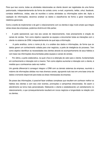 Para que isso ocorra, todas as atividades relacionadas ao cliente devem ser registradas de uma forma
padronizada, independentemente da forma de contato como: e-mail, orçamento, twitter, orkut, facebook,
contatos telefônicos, visitas, atas de reuniões e outras atividades ou informações sobre ele. Após a
captação de informações, devemos analisar os dados e classificá-los de forma a gerar importantes
relatórios gerenciais.
Como a tarefa de implementar e de gerir o relacionamento com os clientes é algo muito amplo que integra
várias áreas das empresas, podemos dividi-la em três partes:


A parte operacional, que visa aos canais de relacionamento, mais precisamente à criação de
canais de vendas. Tem como objetivo capacitar as equipes a documentar todas as interações com o
cliente no sistema de CRM, independentemente de qual seja a informação.



A parte analítica, como o nome já diz, é a análise dos dados e informações, de forma que os
dados gerem um conhecimento voltada para criar negócios, a parte de inteligência do processo. Tem
como objetivo identificar as necessidades dos clientes através do acompanhamento de seus hábitos e
com base nas informações documentadas pelas equipes e canais de vendas.



Por último, a parte colaborativa, na qual o foco é a obtenção de valor para o cliente, fundamentada
em conhecimento e interação com o mesmo. Tem como objetivo aumentar a interação com o cliente, à
medida que o conhecemos cada vez melhor.
Um grande diferencial é conseguir integrar o CRM com os demais sistemas da empresa, reunindo o
máximo de informações obtidas nos mais diversos canais, agrupando tudo isso em uma base única de
dados e tornando disponível para todas as áreas interessadas da empresa.
De posse das informações, é possível fazer análises complexas que resultem em conhecer melhor os
hábitos dos clientes e com isso criar eventos, promoções e campanhas direcionadas. Só assim o
atendimento se torna mais personalizado, fidelizando o cliente e estabelecendo um estreitamento no
relacionamento, o que consequentemente resultará em novos negócios e longevidade na relação com
os clientes.

 