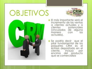 OBJETIVOS


El más importante será el
incremento de las ventas
a clientes actuales y a
clientes
potenciales
(vinculados de alguna
manera
con
los
actuales).



Se podría decir que el
pilar fundamental de los
paquetes CRM es el
énfasis depositado en el
cliente,
incluso
por
encima del producto
que se comercializa

 