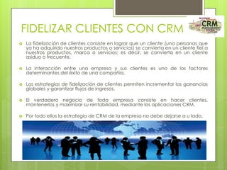 FIDELIZAR CLIENTES CON CRM


La fidelización de clientes consiste en lograr que un cliente (una personas que
ya ha adquirido nuestros productos o servicios) se convierta en un cliente fiel a
nuestros productos, marca o servicios; es decir, se convierta en un cliente
asiduo o frecuente.



La interacción entre una empresa y sus clientes es uno de los factores
determinantes del éxito de una compañía.



Las estrategias de fidelización de clientes permiten incrementar las ganancias
globales y garantizar flujos de ingresos.



El verdadero negocio de toda empresa consiste en hacer clientes,
mantenerlos y maximizar su rentabilidad, mediante las aplicaciones CRM.



Por todo ellos la estrategia de CRM de la empresa no debe dejarse a u lado.

 