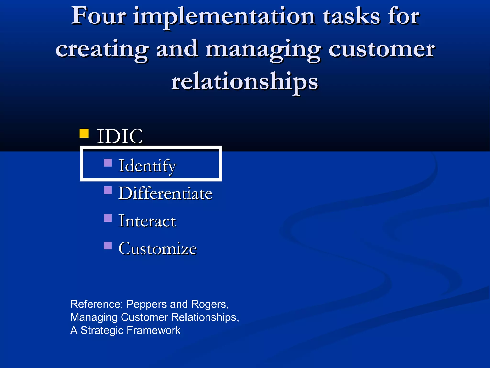 Four implementation tasks for
creating and managing customer
relationships


IDIC
Identify
 Differentiate
 Interact
 Customize


Reference: Peppers and Rogers,
Managing Customer Relationships,
A Strategic Framework

 