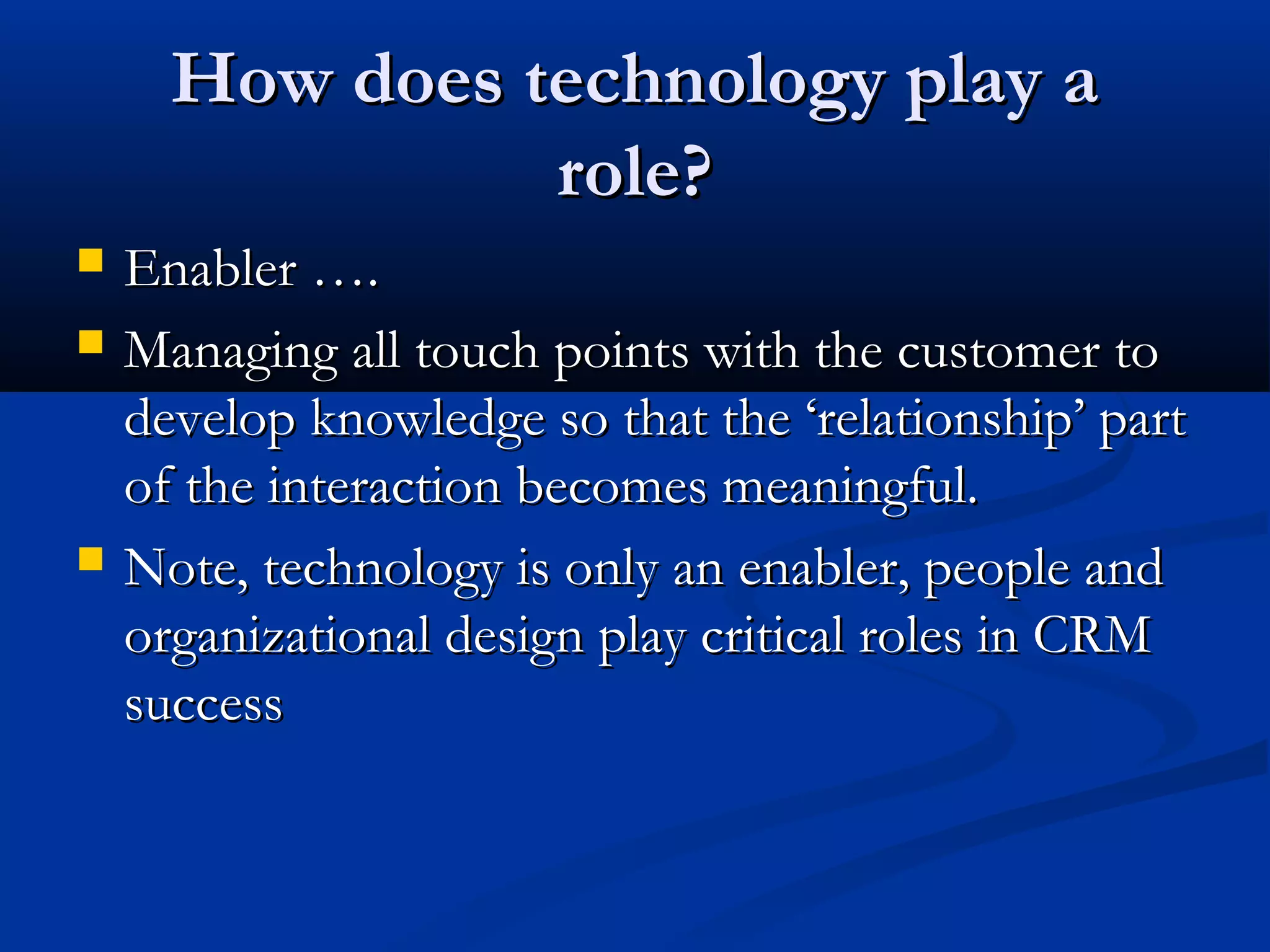 How does technology play a
role?





Enabler ….
Managing all touch points with the customer to
develop knowledge so that the ‘relationship’ part
of the interaction becomes meaningful.
Note, technology is only an enabler, people and
organizational design play critical roles in CRM
success

 