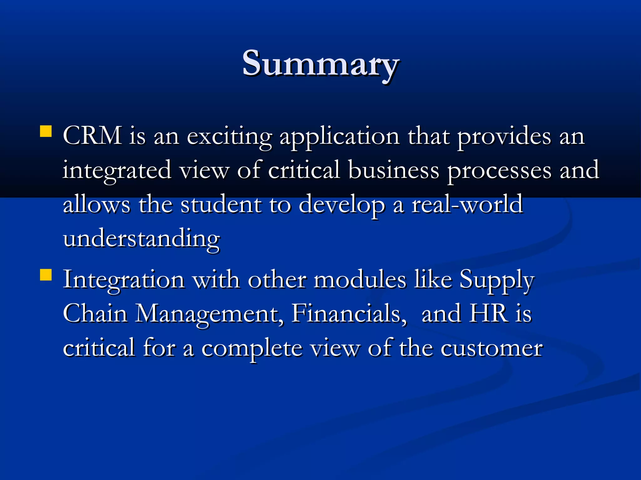 Summary




CRM is an exciting application that provides an
integrated view of critical business processes and
allows the student to develop a real-world
understanding
Integration with other modules like Supply
Chain Management, Financials, and HR is
critical for a complete view of the customer

 