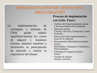 IMPLEMENTACION DE CRM EN UNA
ORGANIZACIÓN
Proceso de implantación
con éxito. Fases:
La implementación de
estrategias y sistemas de
CRM puede reducir
significativamente los costos
de adquirir y mantener
clientes, mientras mantiene o
incrementa su participación
de mercado y mejora la
experiencia del cliente.
 Análisis del Funcionamiento actual
y las necesidades de la Empresa:
 Situación actual:
Clientes, Servicio, Comercial, Comu
nicación,…
 Interacción entre departamentos y
áreas de la empresa.
 Herramientas informáticas actuales.
 DAFO:
Debilidades, Amenazas, Fortalezas y
Oportunidades.
 Estrategia de negocio actual y
futura.
 Formas de mejora:
clientes, servicio,…
 