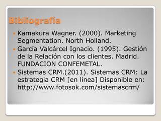 Bibliografía
 Kamakura Wagner. (2000). Marketing
Segmentation. North Holland.
 García Valcárcel Ignacio. (1995). Gestión
de la Relación con los clientes. Madrid.
FUNDACION CONFEMETAL.
 Sistemas CRM.(2011). Sistemas CRM: La
estrategia CRM [en línea] Disponible en:
http://www.fotosok.com/sistemascrm/
 