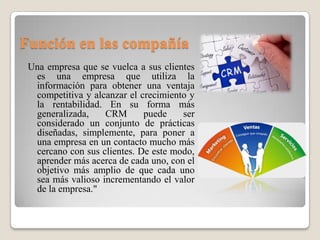Función en las compañía
Una empresa que se vuelca a sus clientes
es una empresa que utiliza la
información para obtener una ventaja
competitiva y alcanzar el crecimiento y
la rentabilidad. En su forma más
generalizada, CRM puede ser
considerado un conjunto de prácticas
diseñadas, simplemente, para poner a
una empresa en un contacto mucho más
cercano con sus clientes. De este modo,
aprender más acerca de cada uno, con el
objetivo más amplio de que cada uno
sea más valioso incrementando el valor
de la empresa."
 