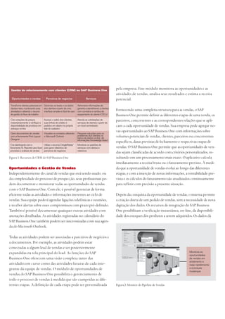 Oportunidades e Gestão de Vendas
Independentemente do canal de vendas que está sendo usado, ou
da complexidade do processo de prospecção, seus profissionais po-
dem documentar e monitorar todas as oportunidades de vendas
com o SAP Business One. Com ele, é possível gerenciar de forma
eficiente todas as atividades e informações inerentes ao ciclo de
vendas. Sua equipe poderá agendar ligações telefônicas e reuniões,
e receber alertas sobre esses compromissos com prazo pré-definido.
Também é possível documentar quaisquer outras atividades com
anotações detalhadas. As atividades registradas no calendário do
SAP Business One também podem ser sincronizadas com sua agen-
da do Microsoft Outlook.
Todas as atividades podem ser associadas a parceiros de negócios e
a documentos. Por exemplo, as atividades podem estar
conectadas a algum lead de vendas e ser posteriormente
expandidas na tela principal do lead. As funções do SAP
Business One oferecem uma visão completa tanto das
atividades em curso como das atividades futuras de cada inte-
grante da equipe de vendas. O módulo de oportunidades de
vendas do SAP Business One possibilita o gerenciamento de
todo o processo de vendas à medida que são cumpridas as dife-
rentes etapas. A definição de cada etapa pode ser personalizada
pela empresa. Este módulo monitora as oportunidades e as
atividades de vendas, analisa seus resultados e estima a receita
potencial.
Fornecendo uma completa estrutura para as vendas, o SAP
Business One permite definir as diferentes etapas de uma venda, os
parceiros, concorrentes e as correspondentes relações que se apli-
cam a cada oportunidade de vendas. Sua empresa pode agregar no-
vas oportunidades ao SAP Business One com informações sobre
volumes potenciais de vendas, clientes, parceiros ou concorrentes
específicos, datas previstas de fechamento e respectivas etapas de
vendas. O SAP Business One permite que as oportunidades de ven-
das sejam classificadas de acordo com critérios personalizados, re-
sultando em um processamento mais exato. O aplicativo calcula
imediatamente a receita bruta ou o faturamento previsto. À medi-
da que a oportunidade de vendas evolui ao longo das diferentes
etapas, e com a inserção de novas informações, a rentabilidade pre-
vista e os cálculos do faturamento são atualizados continuamente
para refletir com precisão a presente situação.
Depois da conquista da oportunidade de vendas, o sistema permite
a criação direta de um pedido de vendas, sem a necessidade de nova
digitação dos dados. Os recursos de integração do SAP Business
One possibilitam a verificação instantânea, on-line, da disponibili-
dade dos estoques dos produtos a serem adquiridos. Os dados da
Gestão do relacionamento com clientes (CRM) no SAP Business One
Oportunidades e vendas Parceiros de negócios Serviços
Transforme clientes potenciais em
clientes reais, monitorando suas
atividades e utilizando o recurso
de gestão do fluxo de trabalho
Crie cotações de preços
instantaneamente e verifique a
disponibilidade de produtos em
estoque on-line
Gere documentos de vendas
com a ferramenta Print Layout
Designer
Crie dashboards com a
ferramenta XL Reporter para fazer
previsões e análises de vendas
Gerencie os leads e os dados
dos clientes a partir de uma
interface simples e fácil de usar
Acesse o saldo dos clientes,
suas linhas de crédito e
pedidos em aberto na própria
tela do cadastro
Visualize os contatos utilizando
o Microsoft Outlook
Utilize o recurso Drag&Relate™
para gerar relatórios de
parceiros de negócios
Administre informações de
garantia e atendimento a clientes
com contratos e cartões de
equipamento do cliente (CECs)
Atenda as solicitações de
serviços de clientes a partir de
um local centralizado
Pesquise soluções para os
problemas dos clientes no
banco de dados on-line de
informações (knowledge base)
Monitore os padrões de
serviços com alertas e
relatórios
Figura 1: Recursos de CRM do SAP Business One
Monitore as
oportunidades
de vendas em
andamento e
reaja rapidamente
a eventuais
mudanças
Figura 2: Monitor do Pipeline de Vendas
 