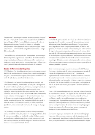 contabilidade e dos estoques também são imediatamente atualiza-
dos, sem a interação do usuário. Através da ferramenta SAP Print
Layout Designer (PLD), é possível definir os modelos de todos os
documentos de vendas. Os modelos podem ser utilizados
imediatamente para a geração de um documento de saída, como
uma cotação, a confirmação de um pedido ou alterações a um pe-
dido confirmado.
Com os diferentes relatórios do SAP Business One, os usuários po-
dem acompanhar de perto todas as atividades de vendas e analisar
as oportunidades, com base em informações sobre os clientes, so-
bre a etapa em que se encontra o processo da venda, o volume pre-
visto, a probabilidade de fechamento e a data de fechamento.
Gestão de Parceiros de Negócios
O SAP Business One simplifica o gerenciamento do cadastro, tanto
dos leads de vendas como dos clientes. Um cadastro-mestre especí-
fico para o parceiro é utilizado para criar e manter os dados de cada
lead e de cada cliente, em telas de fácil consulta.
O SAP Business One armazena os dados gerais do parceiro, tais
como nome, endereço, telefone e fax, endereço de e-mail, pessoas
de contato e informações fiscais. Além disso, sua empresa pode ad-
ministrar importantes dados sobre pagamentos, tais como
condições, limites de crédito e descontos especiais, bem como in-
formações bancárias e de cartões de crédito. Os dados armazenados
em um cadastro-mestre do parceiro são automaticamente trans-
feridos para as respectivas transações, incluindo cotações de
vendas, pedidos ou entregas. Sua equipe é notificada no caso de o
limite de crédito se exceder, ou se a situação de um cliente está
“pendente”, em decorrência de problemas de entrega ou de paga-
mento.
Um dashboard do registro-mestre do cliente fornece uma visão
precisa do saldo de conta, dos pedidos ou entregas pendentes, além
de outras oportunidades no pipeline de vendas. Os dados podem
ser visualizados em forma de gráficos – como, por exemplo, em
um relatório de análise de vendas, um gráfico pode exibir o fatura-
mento e o lucro de determinado cliente.
Serviços
O módulo de gerenciamento de serviços do SAP Business One asse-
gura a gestão eficiente dos contratos de garantia e de serviços e a
administração das chamadas de atendimento. Os contratos de
serviços podem se basear em produtos vendidos, já cobertos pela
garantia, ou podem ser criados separadamente para cobrir serviços
de suporte fornecidos para produtos de terceiros. O recurso de in-
tegração do SAP Business One gera automaticamente um contrato
de serviços para os produtos relevantes, mediante a criação de uma
fatura de contas a receber. O contrato de serviço se baseia em um
modelo pré-definido e contém informações sobre os itens cobertos
pelo contrato, os serviços e respectivos tempos de resposta, além de
informações sobre a garantia.
Entre outros recursos que podem ser ativados pelo SAP Business
One estão a administração do número de série e a auto-geração de
cartões de equipamento do cliente (CEC). Um cartão de
equipamento do cliente é emitido mediante o envio ou a emissão
de uma fatura contendo o número de série de um item e todas as
informações sobre esse item, sobre o cliente e respectivos contratos
de serviço. Este recurso também dá acesso direto a informações de
vendas, de chamadas de serviços e suporte e de outras transações
registradas.
Com o SAP Business One é possível documentar todas as chamadas
de atendimento a clientes. Um registro de uma chamada de serviço
inclui todas as informações sobre o cliente, o tipo de serviço, o
problema relatado e as medidas tomadas para atender a esta
chamada. O SAP Business One mantém um banco de dados que
armazena todos os problemas já conhecidos. Este banco de dados
oferece aos representantes de serviços possíveis soluções para pro-
blemas reportados pelos clientes, o que acelera seu tempo de
resposta e torna o atendimento mais eficiente.
Os recursos de geração de relatórios do SAP Business One propi-
ciam uma visão completa, em tempo real, do departamento de
serviços e suporte, permitindo a análise do volume de chamadas, a
duração de cada chamada e os correspondentes tempos de respos-
 