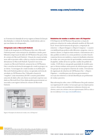 Relatórios de vendas e análise com o XL Reporter
O XL Reporter do SAP Business One permite a criação de
poderosos relatórios de vendas utilizando modelos do Microsoft
Excel. Através das ferramentas de geração e composição de
relatórios – o Report Designer e o Report Composer – o usuário
cria dashboards que podem exibir diferentes categorias, como os
maiores clientes, os negócios mais rentáveis, o faturamento até a
data, pedidos em aberto ou contas pendentes a receber. Estas fe-
rramentas favorecem também a criação de detalhados relatórios
de vendas, tais como previsão de oportunidade, monitoramento
do pipeline, análise de lucros e perdas e análise dos pedidos de
vendas. A SAP oferece uma grande quantidade de modelos para
que os clientes tenham vários pontos de referência para a poste-
rior geração de seus próprios relatórios de vendas. A ferramenta
de organização de relatórios do SAP Business One – o Report
Organizer – contribui para um eficiente gerenciamento e
execução dos relatórios e é de fácil distribuição aos profissionais
de vendas e parceiros.
Mais informações sobre como o SAP Business One pode otimizar
sua organização de vendas e serviços para que sua empresa possa
crescer e oferecer um atendimento realmente eficiente aos
clientes, entre em contato com seu representante SAP ou visite o
site no endereço www.sap.com/smallbusiness.
ta. O monitor de chamadas de serviço registra os limites de duração
das chamadas e o volume de chamadas, criando alertas cada vez
que esses limites são ultrapassados.
Integração com o Microsoft Outlook
O add-on de integração do SAP Business One com o Microsoft
Outlook permite a sincronização de calendários e tarefas, possi-
bilitando a importação de dados do SAP Business One para a lista
de contatos do Microsoft Outlook. A função de cotação incluída
neste add-on permite exibir e editar as cotações em andamento
diretamente no Microsoft Outlook. É possível criar novas
cotações no Microsoft Outlook, armazená-las no SAP Business
One e enviá-las em forma de mensagem de e-mail ao prospect ou
ao cliente. As mensagens de e-mail enviadas ou recebidas pelo
Microsoft Outlook podem ser salvas e recuperadas em forma de
atividades no SAP Business One. Utilizando a função de
“snapshot” (visão instantânea) da SAP, o usuário pode definir
uma série de dados sobre um cliente ou um lead e exportar esses
dados ao Microsoft Excel. Esses dados podem posteriormente ser
associados a um registro da lista de contatos do Microsoft
Outlook.
www.sap.com/contactsap
50 083 328 (07/02)
© 2007 by SAP AG. Todos os direitos reservados. SAP, R/3, mySAP, mySAP.com, xApps, xApp, SAP NetWeaver e outros produtos e
serviços SAP aqui mencionados, além de seus respectivos logos, são marcas registradas da SAP AG na Alemanha e em vários outros país-
es. Todos os demais nomes de produtos e serviços aqui mencionados são marcas registradas de seus respectivos proprietários. As especi-
ficações podem variar de um país para outro. Estes materiais estão sujeitos a modificações sem aviso prévio. Estes materiais são fornecidos
pela SAP AG e empresas afiliadas (“SAP Group”) para fins meramente informativos, não oferecendo garantias de nenhuma espécie. O SAP
Group não poderá ser responsabilizado por erros ou omissões com respeito a esses materiais. As únicas garantias dos produtos e serviços
do SAP Group referem-se àquelas constantes no documento de garantia que acompanha tais produtos e serviços, quando isso ocorre. Nada
do que consta neste documento poderá ser considerado como uma garantia adicional.
Figura 3: Exemplos de relatório de vendas com o XL Reporter
A integração com o
Microsoft Excel
facilita a criação de
sofisticados
relatórios de vendas
com o XL Reporter
 