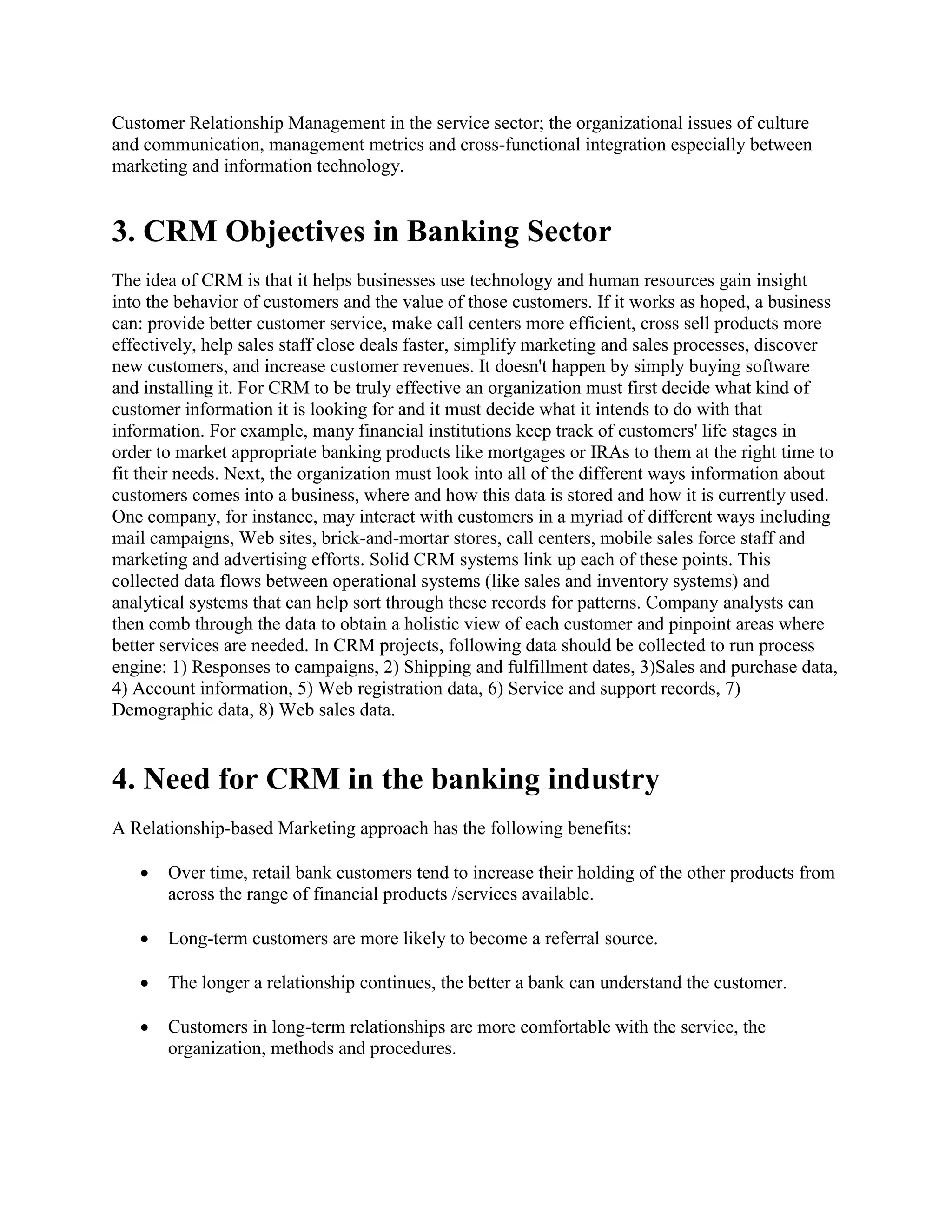 Customer Relationship Management in the service sector; the organizational issues of culture
and communication, management metrics and cross-functional integration especially between
marketing and information technology.
3. CRM Objectives in Banking Sector
The idea of CRM is that it helps businesses use technology and human resources gain insight
into the behavior of customers and the value of those customers. If it works as hoped, a business
can: provide better customer service, make call centers more efficient, cross sell products more
effectively, help sales staff close deals faster, simplify marketing and sales processes, discover
new customers, and increase customer revenues. It doesn't happen by simply buying software
and installing it. For CRM to be truly effective an organization must first decide what kind of
customer information it is looking for and it must decide what it intends to do with that
information. For example, many financial institutions keep track of customers' life stages in
order to market appropriate banking products like mortgages or IRAs to them at the right time to
fit their needs. Next, the organization must look into all of the different ways information about
customers comes into a business, where and how this data is stored and how it is currently used.
One company, for instance, may interact with customers in a myriad of different ways including
mail campaigns, Web sites, brick-and-mortar stores, call centers, mobile sales force staff and
marketing and advertising efforts. Solid CRM systems link up each of these points. This
collected data flows between operational systems (like sales and inventory systems) and
analytical systems that can help sort through these records for patterns. Company analysts can
then comb through the data to obtain a holistic view of each customer and pinpoint areas where
better services are needed. In CRM projects, following data should be collected to run process
engine: 1) Responses to campaigns, 2) Shipping and fulfillment dates, 3)Sales and purchase data,
4) Account information, 5) Web registration data, 6) Service and support records, 7)
Demographic data, 8) Web sales data.
4. Need for CRM in the banking industry
A Relationship-based Marketing approach has the following benefits:
 Over time, retail bank customers tend to increase their holding of the other products from
across the range of financial products /services available.
 Long-term customers are more likely to become a referral source.
 The longer a relationship continues, the better a bank can understand the customer.
 Customers in long-term relationships are more comfortable with the service, the
organization, methods and procedures.
 
