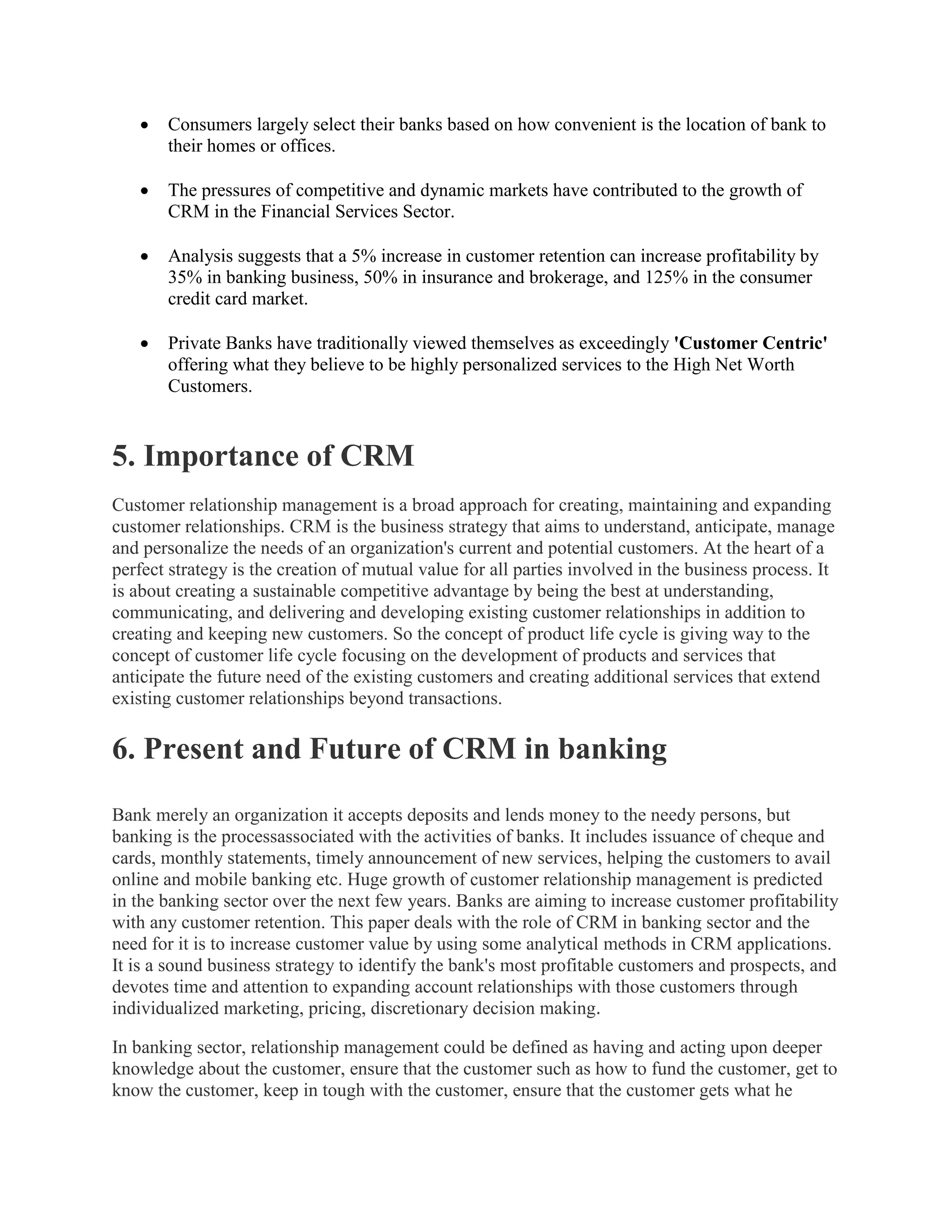 Consumers largely select their banks based on how convenient is the location of bank to
their homes or offices.
 The pressures of competitive and dynamic markets have contributed to the growth of
CRM in the Financial Services Sector.
 Analysis suggests that a 5% increase in customer retention can increase profitability by
35% in banking business, 50% in insurance and brokerage, and 125% in the consumer
credit card market.
 Private Banks have traditionally viewed themselves as exceedingly 'Customer Centric'
offering what they believe to be highly personalized services to the High Net Worth
Customers.
5. Importance of CRM
Customer relationship management is a broad approach for creating, maintaining and expanding
customer relationships. CRM is the business strategy that aims to understand, anticipate, manage
and personalize the needs of an organization's current and potential customers. At the heart of a
perfect strategy is the creation of mutual value for all parties involved in the business process. It
is about creating a sustainable competitive advantage by being the best at understanding,
communicating, and delivering and developing existing customer relationships in addition to
creating and keeping new customers. So the concept of product life cycle is giving way to the
concept of customer life cycle focusing on the development of products and services that
anticipate the future need of the existing customers and creating additional services that extend
existing customer relationships beyond transactions.
6. Present and Future of CRM in banking
Bank merely an organization it accepts deposits and lends money to the needy persons, but
banking is the processassociated with the activities of banks. It includes issuance of cheque and
cards, monthly statements, timely announcement of new services, helping the customers to avail
online and mobile banking etc. Huge growth of customer relationship management is predicted
in the banking sector over the next few years. Banks are aiming to increase customer profitability
with any customer retention. This paper deals with the role of CRM in banking sector and the
need for it is to increase customer value by using some analytical methods in CRM applications.
It is a sound business strategy to identify the bank's most profitable customers and prospects, and
devotes time and attention to expanding account relationships with those customers through
individualized marketing, pricing, discretionary decision making.
In banking sector, relationship management could be defined as having and acting upon deeper
knowledge about the customer, ensure that the customer such as how to fund the customer, get to
know the customer, keep in tough with the customer, ensure that the customer gets what he
 