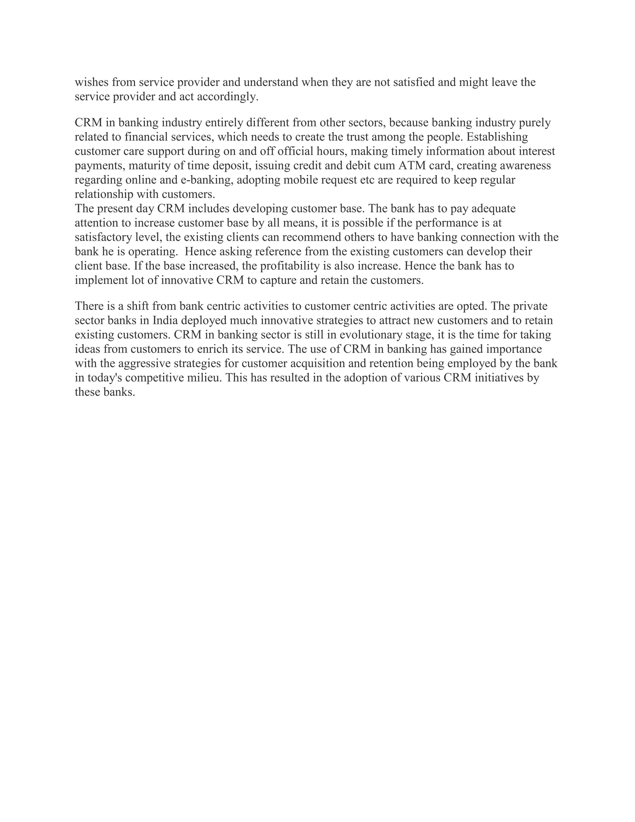 wishes from service provider and understand when they are not satisfied and might leave the
service provider and act accordingly.
CRM in banking industry entirely different from other sectors, because banking industry purely
related to financial services, which needs to create the trust among the people. Establishing
customer care support during on and off official hours, making timely information about interest
payments, maturity of time deposit, issuing credit and debit cum ATM card, creating awareness
regarding online and e-banking, adopting mobile request etc are required to keep regular
relationship with customers.
The present day CRM includes developing customer base. The bank has to pay adequate
attention to increase customer base by all means, it is possible if the performance is at
satisfactory level, the existing clients can recommend others to have banking connection with the
bank he is operating. Hence asking reference from the existing customers can develop their
client base. If the base increased, the profitability is also increase. Hence the bank has to
implement lot of innovative CRM to capture and retain the customers.
There is a shift from bank centric activities to customer centric activities are opted. The private
sector banks in India deployed much innovative strategies to attract new customers and to retain
existing customers. CRM in banking sector is still in evolutionary stage, it is the time for taking
ideas from customers to enrich its service. The use of CRM in banking has gained importance
with the aggressive strategies for customer acquisition and retention being employed by the bank
in today's competitive milieu. This has resulted in the adoption of various CRM initiatives by
these banks.
 