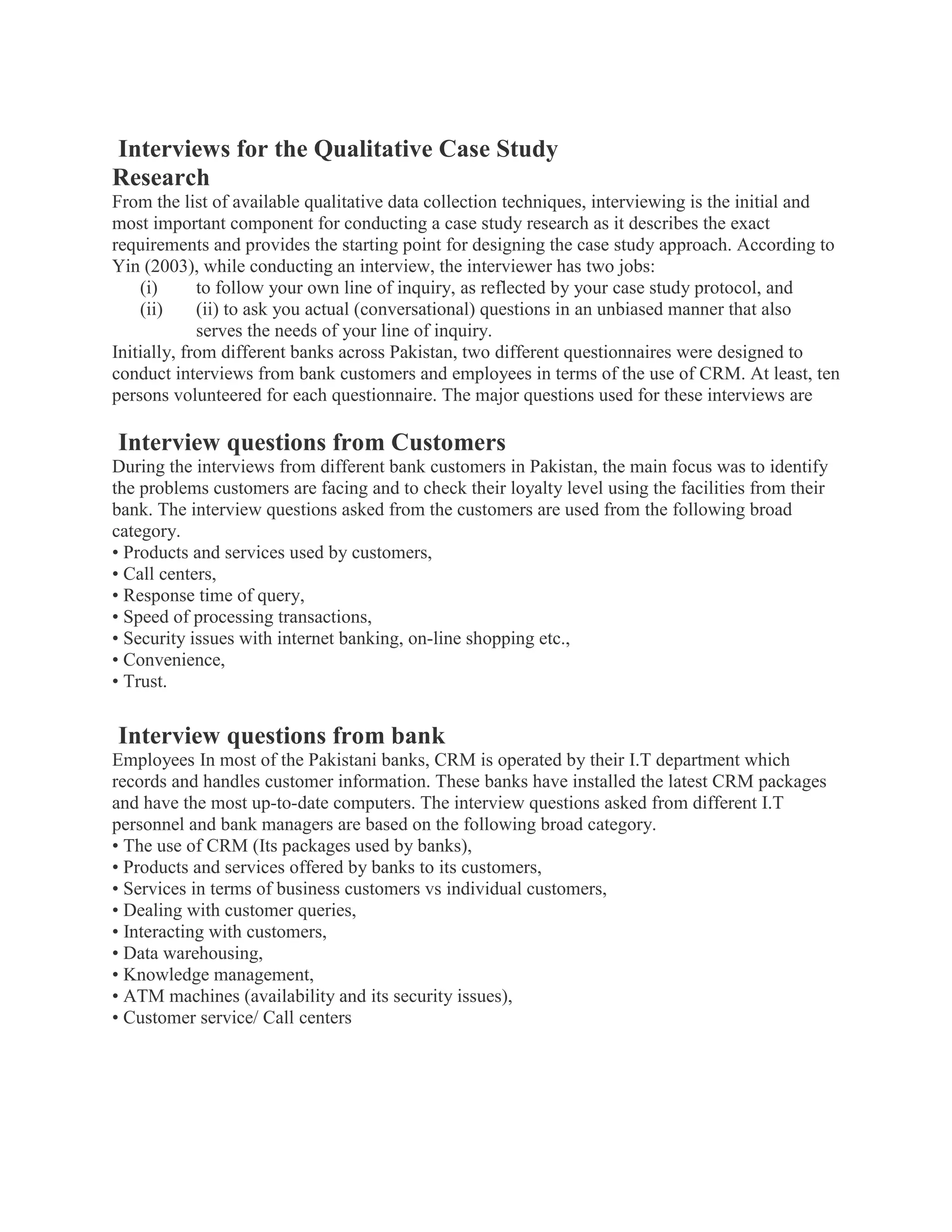 Interviews for the Qualitative Case Study
Research
From the list of available qualitative data collection techniques, interviewing is the initial and
most important component for conducting a case study research as it describes the exact
requirements and provides the starting point for designing the case study approach. According to
Yin (2003), while conducting an interview, the interviewer has two jobs:
(i) to follow your own line of inquiry, as reflected by your case study protocol, and
(ii) (ii) to ask you actual (conversational) questions in an unbiased manner that also
serves the needs of your line of inquiry.
Initially, from different banks across Pakistan, two different questionnaires were designed to
conduct interviews from bank customers and employees in terms of the use of CRM. At least, ten
persons volunteered for each questionnaire. The major questions used for these interviews are
Interview questions from Customers
During the interviews from different bank customers in Pakistan, the main focus was to identify
the problems customers are facing and to check their loyalty level using the facilities from their
bank. The interview questions asked from the customers are used from the following broad
category.
• Products and services used by customers,
• Call centers,
• Response time of query,
• Speed of processing transactions,
• Security issues with internet banking, on-line shopping etc.,
• Convenience,
• Trust.
Interview questions from bank
Employees In most of the Pakistani banks, CRM is operated by their I.T department which
records and handles customer information. These banks have installed the latest CRM packages
and have the most up-to-date computers. The interview questions asked from different I.T
personnel and bank managers are based on the following broad category.
• The use of CRM (Its packages used by banks),
• Products and services offered by banks to its customers,
• Services in terms of business customers vs individual customers,
• Dealing with customer queries,
• Interacting with customers,
• Data warehousing,
• Knowledge management,
• ATM machines (availability and its security issues),
• Customer service/ Call centers
 
