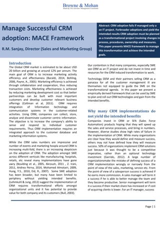 Page | 1 
Manage Successful CRM adoption: MACE Framework 
R.M. Sanjay, Director (Sales and Marketing Group) Abstract: CRM adoption fails if managed only a an IT project. Forbroader adoptions and yield the intetnded results CRM adoption must be planned as a transformational project involving changes in process, procedures, ownership and measures. This paper presents MACE framework to manage this transformation and achieve the intended goals. 
Introduction 
The Global CRM market is estimated to be about USD 20 billion and growing at around 12% per annum. The main goal of CRM is to increase marketing activity efficiency and effectiveness (Baraldi, 2014, Bohling, 2006, Payne, A., 2005). Marketing efficiency is achieved through collaboration and cooperation, thus reducing transaction costs. Marketing effectiveness is achieved by reducing marketing development cost so that better partnerships can be built with most important customers and develop customer relevant business offerings (Coltman et al, 2011). CRM requires integration of Information technology and communication systems in the customer-related activities. Using CRM, companies can collect, store, analyze and disseminate customer centric information. The objective is to increase the company’s ability to sense and respond to individual customer requirements. Thus CRM implementation requires an integrated approach to the customer database and marketing information systems. 
While the CRM sales numbers are impressive and number of events and marketing hoopla around CRM is increasing multi-fold, there is an increasing skepticism on the adoption of CRM. The adoption amongst SME across different verticals like manufacturing, hospitals, retails, etc reveal many implementations have gone awry (Boulding et al., 2005, Akroush, 2011 , Z. Irani, 2011, Andrea Perna, 2014, Mohamed Almotairi, 2009, Hung, Y.S., 2010, Eid, R., 2007). Some SME adoption has been broader, but many have been limited to periphery without yielding intended benefits. (Lehmkuhl & Jung, 2013) suggest the implementation of CRM requires transformational efforts amongst organizational units and it has potential to provide value for both company and its customers (Bull, 2003). 
Our contention is that many companies, especially SME see CRM as an IT project and do not invest in time and resources for the CRM induced transformation to work. 
Technology OEM and their partners selling CRM as a panacea for all the customer management ill are themselves not equipped to guide the SME on the transformational agenda. In this paper we present a empirically derived framework that can be used by SME to plan and roll out CRM technologies and gain from the intended benefits. 
Why many CRM implementations do not yield the intended benefits 
Companies invest in CRM or SFA (Sales Force Automation) products hoping that they will speed up the sales and service processes, and bring in numbers. However, diverse studies show high rates of failure in the implementation of CRM. While many organizations are clear how they would define and measure success, others may not have defined how they will measure success. 50% of organizations implement CRM solutions just because it was thought to be a competitive imperative, rather than an optional technology investment (Garrido, 2012). A large number of organizationsmake the mistake of defining success of a CRM implementation wrongly or narrowly from the point of view of the sales, marketing, service etc. From the point of view of a salesperson success is achieved if he earns more commission. A sales manager will term it a success if he is able to better manage the team and they become productive. Senior management will term it a success if their market share has increased or if cost of acquiring clients is lower. For an IT manager, success 
 