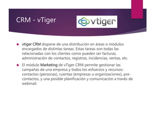 CRM - vTiger 
 vtiger CRM dispone de una distribución en áreas o módulos 
encargados de distintas tareas. Estas tareas so...